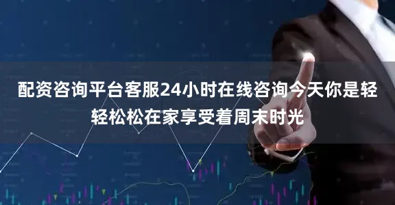 配资咨询平台客服24小时在线咨询今天你是轻轻松松在家享受着周末时光