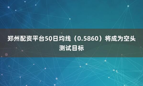 郑州配资平台50日均线（0.5860）将成为空头测试目标