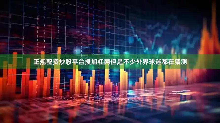 正规配资炒股平台搜加杠网但是不少外界球迷都在猜测