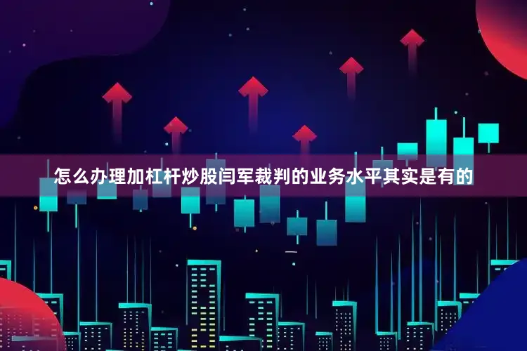 怎么办理加杠杆炒股闫军裁判的业务水平其实是有的