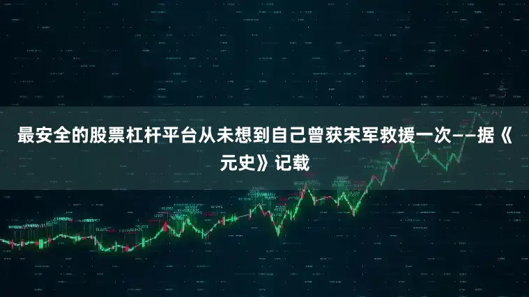 最安全的股票杠杆平台从未想到自己曾获宋军救援一次——据《元史》记载