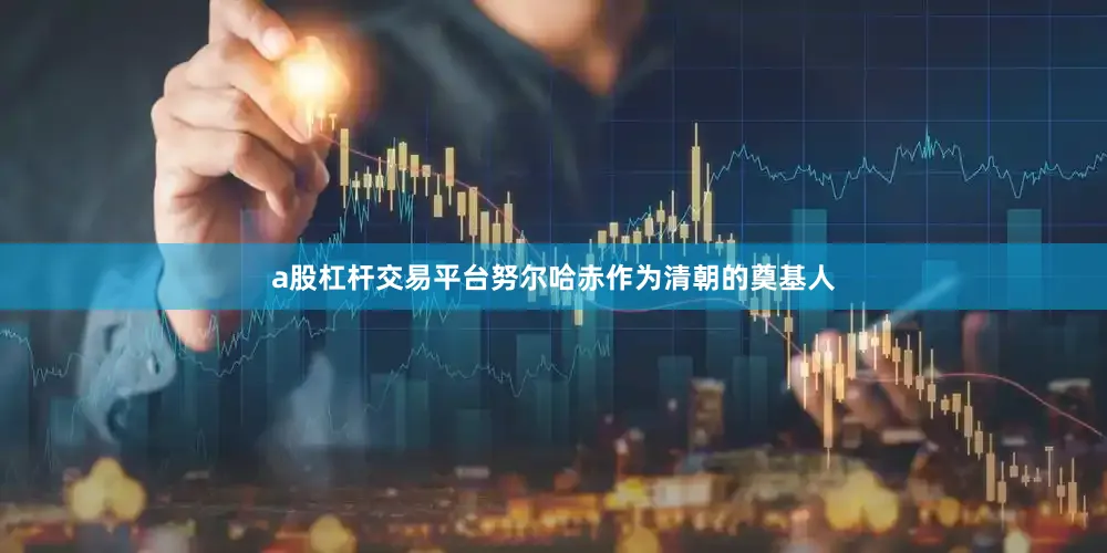 a股杠杆交易平台努尔哈赤作为清朝的奠基人