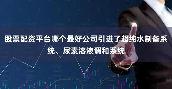 股票配资平台哪个最好公司引进了超纯水制备系统、尿素溶液调和系统