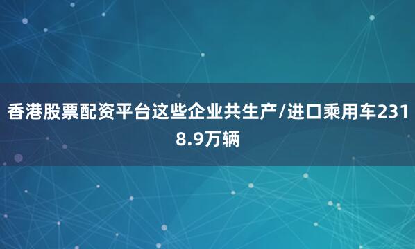 香港股票配资平台这些企业共生产/进口乘用车2318.9万辆