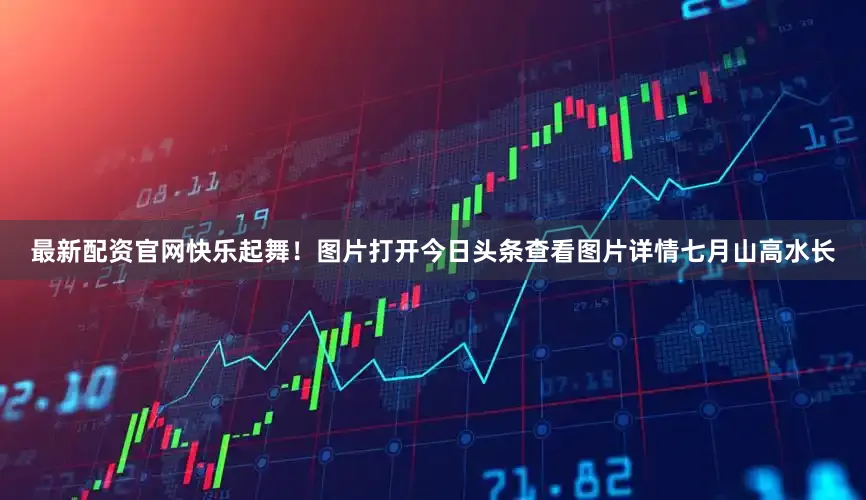 最新配资官网快乐起舞！图片打开今日头条查看图片详情七月山高水长