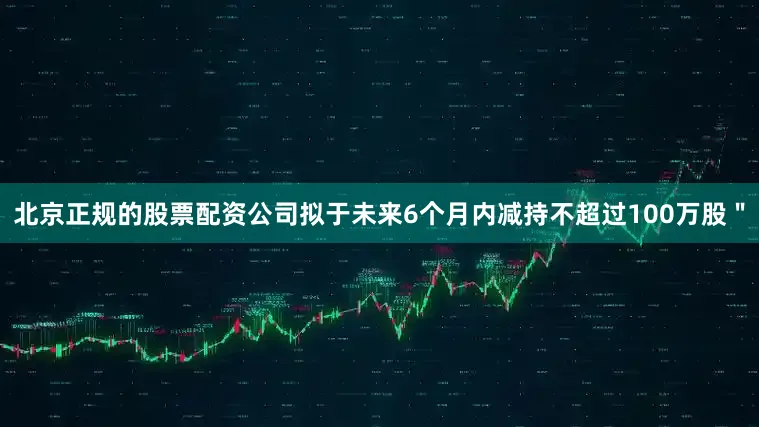 北京正规的股票配资公司拟于未来6个月内减持不超过100万股＂