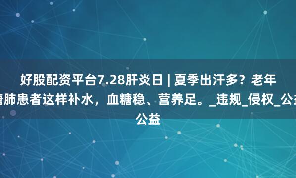 好股配资平台7.28肝炎日 | 夏季出汗多？老年糖肺患者这样补水，血糖稳、营养足。_违规_侵权_公益