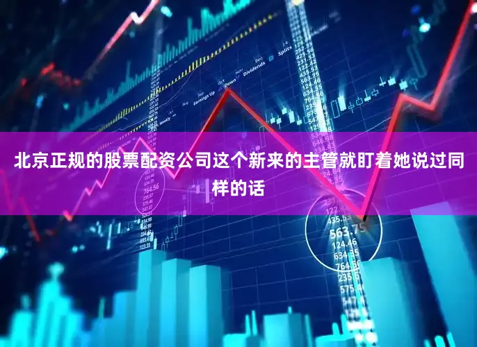 北京正规的股票配资公司这个新来的主管就盯着她说过同样的话