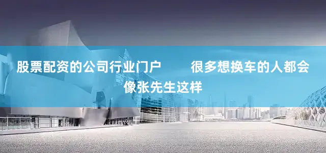 股票配资的公司行业门户        很多想换车的人都会像张先生这样