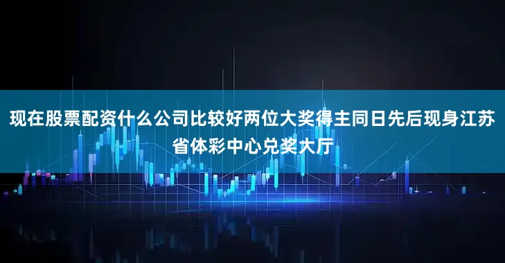现在股票配资什么公司比较好两位大奖得主同日先后现身江苏省体彩中心兑奖大厅