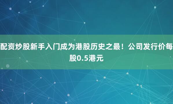 配资炒股新手入门成为港股历史之最！公司发行价每股0.5港元